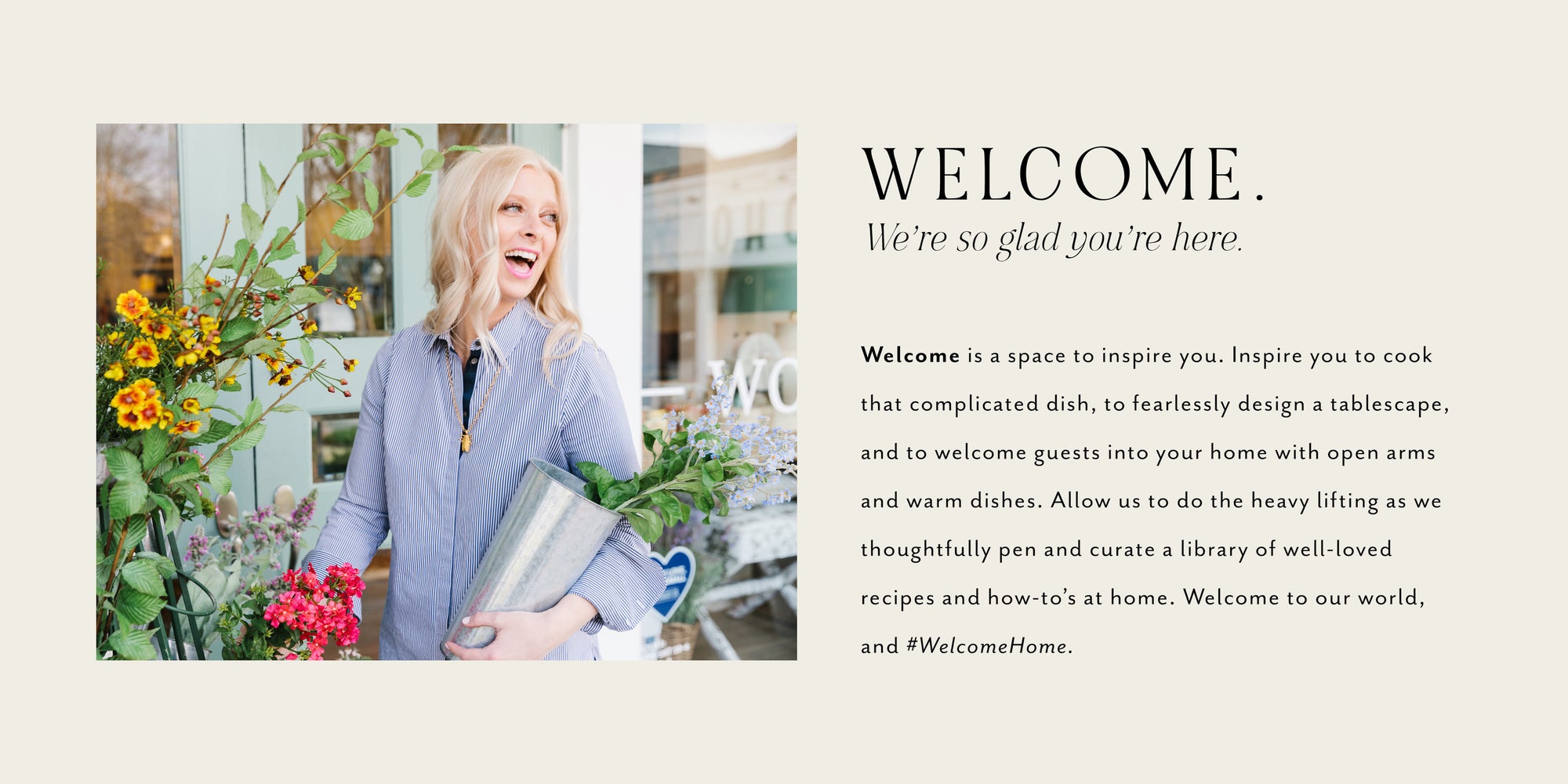 WELCOME.  We’re so glad you’re here.,<p>Welcome is as space to inspire you. Inspire you to cook that complicated dish, to fearlessly design a tablescape, and to welcome guests into your home with open arms and warm dishes. Allow us to do the heavy lifting as we thoughtfully pen and curate a library of well-loved recipes and how-to’s at home. Welcome to our world, and #WelcomeHome.</p>